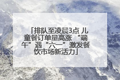 排队至凌晨3点 儿童餐订单量高涨 “端午”遇“六一”激发餐饮市场新活力