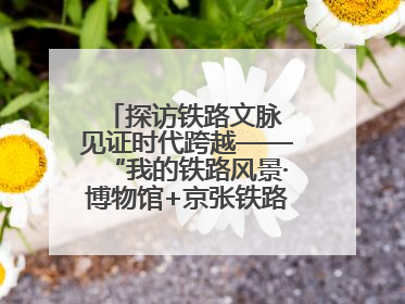 探访铁路文脉 见证时代跨越——“我的铁路风景·博物馆+京张铁路文化之旅”活动在京启动