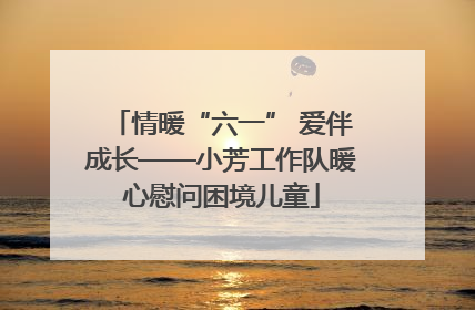 情暖“六一” 爱伴成长——小芳工作队暖心慰问困境儿童