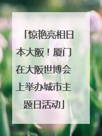 惊艳亮相日本大阪！厦门在大阪世博会上举办城市主题日活动
