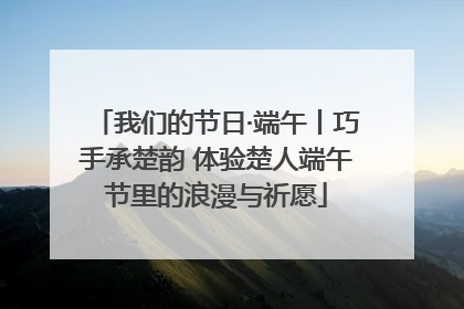 我们的节日·端午丨巧手承楚韵 体验楚人端午节里的浪漫与祈愿