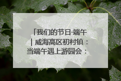 我们的节日·端午｜威海高区初村镇：当端午遇上游园会：来一场“粽”享欢乐的趣味冒险！