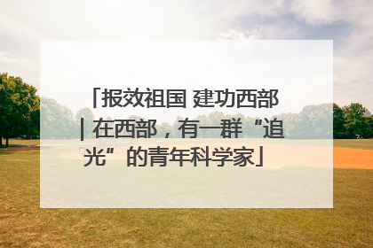 报效祖国 建功西部｜在西部，有一群“追光”的青年科学家