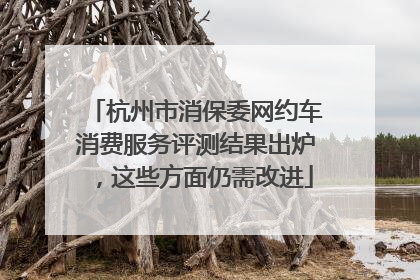 杭州市消保委网约车消费服务评测结果出炉，这些方面仍需改进