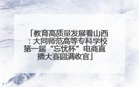 教育高质量发展看山西：大同师范高等专科学校第一届“忘忧杯”电商直播大赛圆满收官