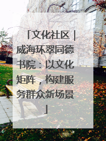 文化社区｜威海环翠同德书院：以文化矩阵，构建服务群众新场景
