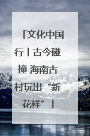 文化中国行丨古今碰撞 海南古村玩出“新花样”