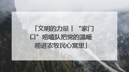 文明的力量丨“家门口”唠嗑队把党的温暖唠进农牧民心窝里