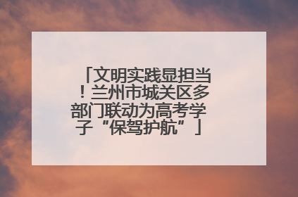 文明实践显担当！兰州市城关区多部门联动为高考学子“保驾护航”