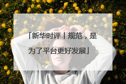 新华时评丨规范，是为了平台更好发展