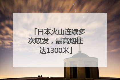 日本火山连续多次喷发，最高烟柱达1300米