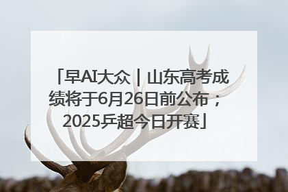 早AI大众｜山东高考成绩将于6月26日前公布；2025乒超今日开赛