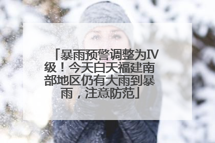 暴雨预警调整为Ⅳ级！今天白天福建南部地区仍有大雨到暴雨，注意防范
