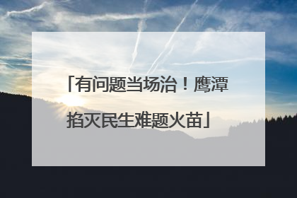 有问题当场治！鹰潭掐灭民生难题火苗
