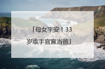 母女平安！33岁歌手官宣当爸