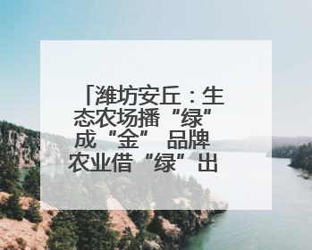 潍坊安丘：生态农场播“绿”成“金” 品牌农业借“绿”出“圈”