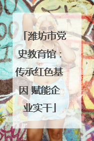 潍坊市党史教育馆：传承红色基因 赋能企业实干