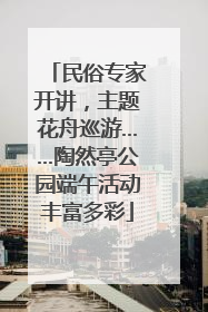 民俗专家开讲，主题花舟巡游……陶然亭公园端午活动丰富多彩