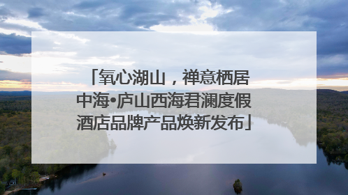氧心湖山，禅意栖居 中海•庐山西海君澜度假酒店品牌产品焕新发布