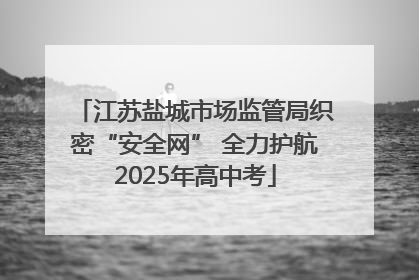江苏盐城市场监管局织密“安全网” 全力护航2025年高中考