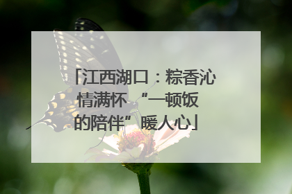 江西湖口：粽香沁 情满怀 “一顿饭的陪伴”暖人心