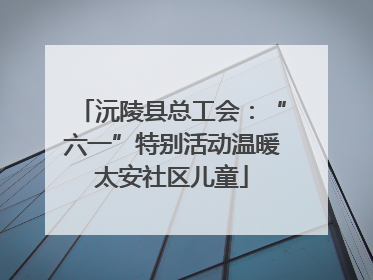 沅陵县总工会：“六一”特别活动温暖太安社区儿童