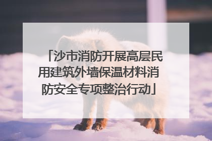 沙市消防开展高层民用建筑外墙保温材料消防安全专项整治行动