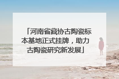 河南省藏协古陶瓷标本基地正式挂牌，助力古陶瓷研究新发展