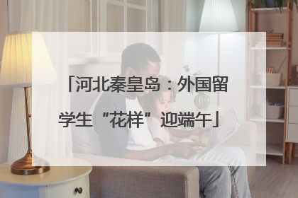 河北秦皇岛：外国留学生“花样”迎端午