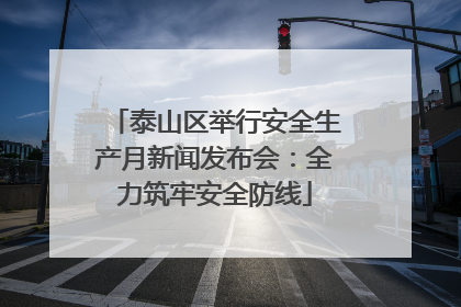 泰山区举行安全生产月新闻发布会：全力筑牢安全防线