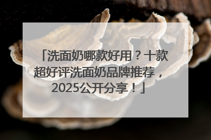 洗面奶哪款好用？十款超好评洗面奶品牌推荐，2025公开分享！