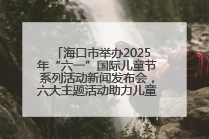 海口市举办2025年“六一”国际儿童节系列活动新闻发布会，六大主题活动助力儿童友好城市建设