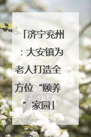 济宁兖州：大安镇为老人打造全方位“颐养”家园