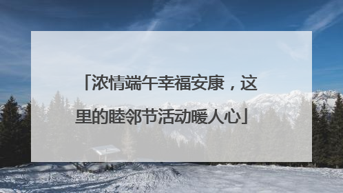 浓情端午幸福安康，这里的睦邻节活动暖人心
