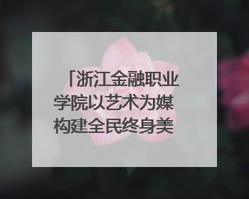 浙江金融职业学院以艺术为媒构建全民终身美育生态——校社联动共谱美育新篇章