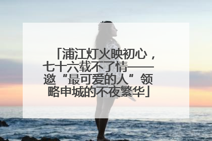 浦江灯火映初心，七十六载不了情——邀“最可爱的人”领略申城的不夜繁华
