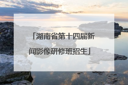 湖南省第十四届新闻影像研修班招生