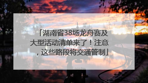 湖南省38场龙舟赛及大型活动清单来了！注意，这些路段将交通管制