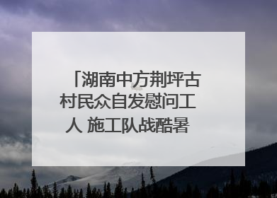 湖南中方荆坪古村民众自发慰问工人 施工队战酷暑攻坚项目