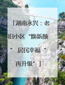 湖南永兴：老旧小区“焕新颜” 居民幸福“再升级”