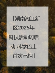 湖南湘江新区2025年科技活动周启动 科学巴士首次亮相