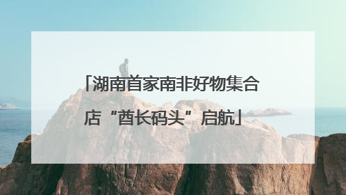 湖南首家南非好物集合店“酋长码头”启航