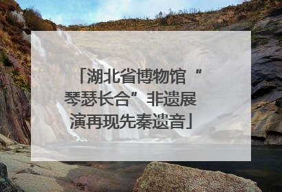 湖北省博物馆“琴瑟长合”非遗展演再现先秦遗音