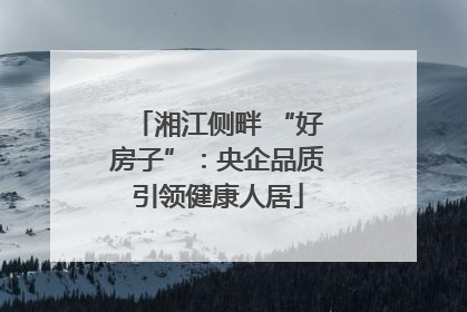 湘江侧畔 “好房子”：央企品质引领健康人居