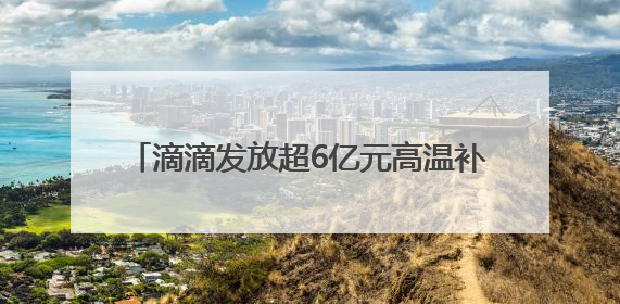 滴滴发放超6亿元高温补贴，共担夏季出车成本