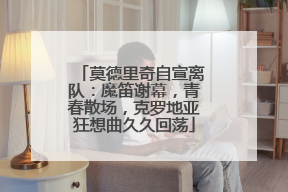 莫德里奇自宣离队：魔笛谢幕，青春散场，克罗地亚狂想曲久久回荡