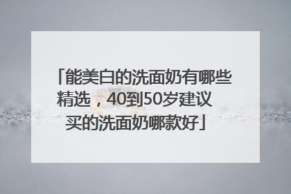 能美白的洗面奶有哪些精选，40到50岁建议买的洗面奶哪款好