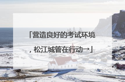 营造良好的考试环境，松江城管在行动→
