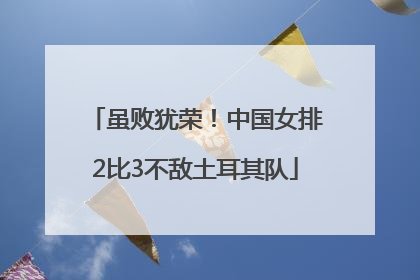 虽败犹荣！中国女排2比3不敌土耳其队
