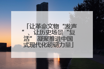 让革命文物“发声”、让历史场景“复活” 凝聚推进中国式现代化磅礴力量
